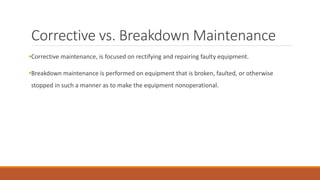 Corrective vs. Breakdown Maintenance
•Corrective maintenance, is focused on rectifying and repairing faulty equipment.
•Breakdown maintenance is performed on equipment that is broken, faulted, or otherwise
stopped in such a manner as to make the equipment nonoperational.
 