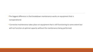 •The biggest difference is that breakdown maintenance works on equipment that is
nonoperational.
• Corrective maintenance takes place on equipment that is still functioning to some extent but
will not function at optimal capacity without the maintenance being performed.
 