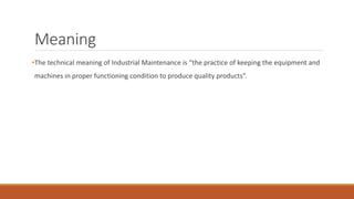 Meaning
•The technical meaning of Industrial Maintenance is “the practice of keeping the equipment and
machines in proper functioning condition to produce quality products”.
 