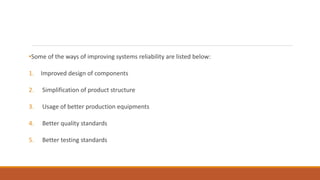 •Some of the ways of improving systems reliability are listed below:
1. Improved design of components
2. Simplification of product structure
3. Usage of better production equipments
4. Better quality standards
5. Better testing standards
 