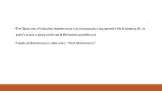 •The Objectives of industrial maintenance is to increase plant equipment’s life & keeping all the
plant’s assets in good condition at the lowest possible cost
•Industrial Maintenance is also called “Plant Maintenance”
 