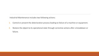 Industrial Maintenance includes two following actions:
1. Control or prevent the deterioration process leading to failure of a machine or equipment.
2. Restore the object to its operational state through corrective actions after a breakdown or
failure.
 