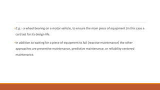 •E.g.:- a wheel bearing on a motor vehicle, to ensure the main piece of equipment (in this case a
car) last for its design life.
•In addition to waiting for a piece of equipment to fail (reactive maintenance) the other
approaches are preventive maintenance, predictive maintenance, or reliability centered
maintenance.
 