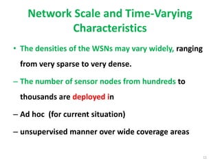 Network Scale and Time-Varying
Characteristics
• The densities of the WSNs may vary widely, ranging
from very sparse to very dense.
– The number of sensor nodes from hundreds to
thousands are deployed in
– Ad hoc (for current situation)
– unsupervised manner over wide coverage areas
11
 