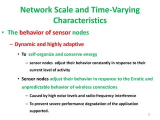 Network Scale and Time-Varying
Characteristics
• The behavior of sensor nodes
– Dynamic and highly adaptive
• To self-organize and conserve energy
– sensor nodes adjust their behavior constantly in response to their
current level of activity
• Sensor nodes adjust their behavior in response to the Erratic and
unpredictable behavior of wireless connections
– Caused by high noise levels and radio-frequency interference
– To prevent severe performance degradation of the application
supported.
12
 