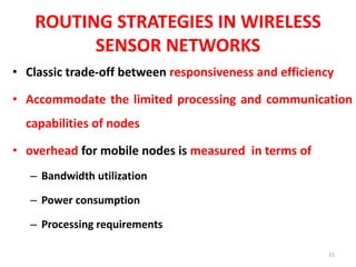 ROUTING STRATEGIES IN WIRELESS
SENSOR NETWORKS
• Classic trade-off between responsiveness and efficiency
• Accommodate the limited processing and communication
capabilities of nodes
• overhead for mobile nodes is measured in terms of
– Bandwidth utilization
– Power consumption
– Processing requirements
15
 