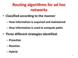 Routing algorithms for ad hoc
networks
• Classified according to the manner
– How Information is acquired and maintained
– How Information is used to compute paths
• Three different strategies identified:
– Proactive
– Reactive
– Hybrid
16
 