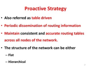 Proactive Strategy
• Also referred as table driven
• Periodic dissemination of routing information
• Maintain consistent and accurate routing tables
across all nodes of the network.
• The structure of the network can be either
– Flat
– Hierarchical
17
 