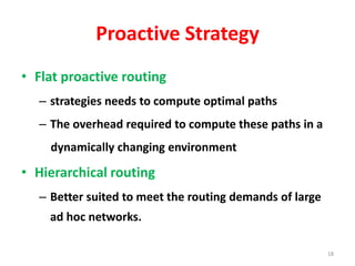 Proactive Strategy
• Flat proactive routing
– strategies needs to compute optimal paths
– The overhead required to compute these paths in a
dynamically changing environment
• Hierarchical routing
– Better suited to meet the routing demands of large
ad hoc networks.
18
 