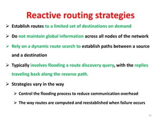 Reactive routing strategies
 Establish routes to a limited set of destinations on demand
 Do not maintain global information across all nodes of the network
 Rely on a dynamic route search to establish paths between a source
and a destination
 Typically involves flooding a route discovery query, with the replies
traveling back along the reverse path.
 Strategies vary in the way
 Control the flooding process to reduce communication overhead
 The way routes are computed and reestablished when failure occurs
19
 