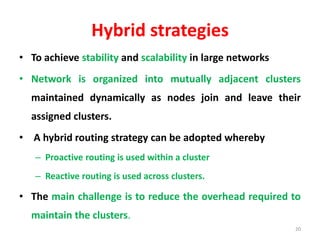 Hybrid strategies
• To achieve stability and scalability in large networks
• Network is organized into mutually adjacent clusters
maintained dynamically as nodes join and leave their
assigned clusters.
• A hybrid routing strategy can be adopted whereby
– Proactive routing is used within a cluster
– Reactive routing is used across clusters.
• The main challenge is to reduce the overhead required to
maintain the clusters.
20
 
