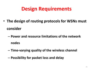 Design Requirements
• The design of routing protocols for WSNs must
consider
– Power and resource limitations of the network
nodes
– Time-varying quality of the wireless channel
– Possibility for packet loss and delay
21
 