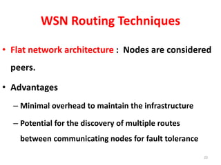 WSN Routing Techniques
• Flat network architecture : Nodes are considered
peers.
• Advantages
– Minimal overhead to maintain the infrastructure
– Potential for the discovery of multiple routes
between communicating nodes for fault tolerance
23
 