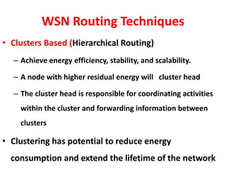 WSN Routing Techniques
• Clusters Based (Hierarchical Routing)
– Achieve energy efficiency, stability, and scalability.
– A node with higher residual energy will cluster head
– The cluster head is responsible for coordinating activities
within the cluster and forwarding information between
clusters
• Clustering has potential to reduce energy
consumption and extend the lifetime of the network24
 
