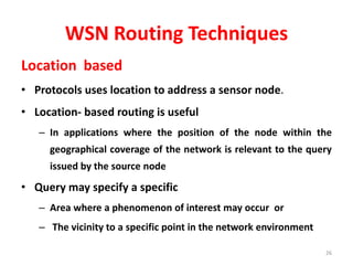 WSN Routing Techniques
Location based
• Protocols uses location to address a sensor node.
• Location- based routing is useful
– In applications where the position of the node within the
geographical coverage of the network is relevant to the query
issued by the source node
• Query may specify a specific
– Area where a phenomenon of interest may occur or
– The vicinity to a specific point in the network environment
26
 