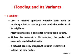 Flooding and Its Variants
• Flooding
– Uses a reactive approach whereby each node on
receiving a data or control packet sends the packet to all
its neighbors.
– After transmission, a packet follows all possible paths.
– Unless the network is disconnected, the packet will
eventually reach its destination
– If network topology changes, the packet transmitted
follows the new routes.
Contd…27
 