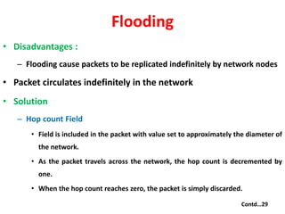 Flooding
• Disadvantages :
– Flooding cause packets to be replicated indefinitely by network nodes
• Packet circulates indefinitely in the network
• Solution
– Hop count Field
• Field is included in the packet with value set to approximately the diameter of
the network.
• As the packet travels across the network, the hop count is decremented by
one.
• When the hop count reaches zero, the packet is simply discarded.
Contd…29
 