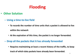 Flooding
• Other Solution
– Using a time-to-live field
• To records the number of time units that a packet is allowed to live
within the network
• At the expiration of this time, the packet is no longer forwarded.
– Drop all the packets that it has already forwarded
• Requires maintaining at least a recent history of the traffic, to keep
track of which data packets have already been forwarded.
30
 