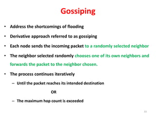 Gossiping
• Address the shortcomings of flooding
• Derivative approach referred to as gossiping
• Each node sends the incoming packet to a randomly selected neighbor
• The neighbor selected randomly chooses one of its own neighbors and
forwards the packet to the neighbor chosen.
• The process continues iteratively
– Until the packet reaches its intended destination
OR
– The maximum hop count is exceeded
33
 