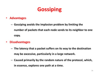 Gossiping
• Advantages
– Gossiping avoids the implosion problem by limiting the
number of packets that each node sends to its neighbor to one
copy.
• Disadvantages
– The latency that a packet suffers on its way to the destination
may be excessive, particularly in a large network.
– Caused primarily by the random nature of the protocol, which,
in essence, explores one path at a time.
34
 
