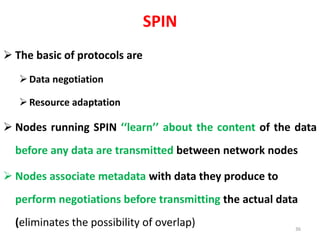 SPIN
 The basic of protocols are
Data negotiation
Resource adaptation
 Nodes running SPIN ‘‘learn’’ about the content of the data
before any data are transmitted between network nodes
 Nodes associate metadata with data they produce to
perform negotiations before transmitting the actual data
(eliminates the possibility of overlap) 36
 