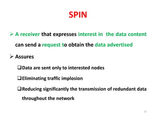 SPIN
 A receiver that expresses interest in the data content
can send a request to obtain the data advertised
 Assures
Data are sent only to interested nodes
Eliminating traffic implosion
Reducing significantly the transmission of redundant data
throughout the network
37
 