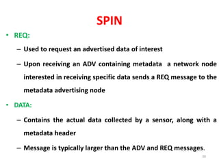 SPIN
• REQ:
– Used to request an advertised data of interest
– Upon receiving an ADV containing metadata a network node
interested in receiving specific data sends a REQ message to the
metadata advertising node
• DATA:
– Contains the actual data collected by a sensor, along with a
metadata header
– Message is typically larger than the ADV and REQ messages.
39
 