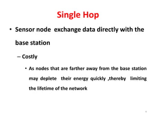 Single Hop
• Sensor node exchange data directly with the
base station
– Costly
• As nodes that are farther away from the base station
may deplete their energy quickly ,thereby limiting
the lifetime of the network
4
 