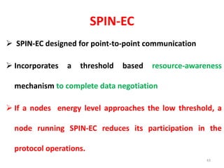 SPIN-EC
 SPIN-EC designed for point-to-point communication
 Incorporates a threshold based resource-awareness
mechanism to complete data negotiation
 If a nodes energy level approaches the low threshold, a
node running SPIN-EC reduces its participation in the
protocol operations.
43
 