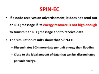 SPIN-EC
• if a node receives an advertisement, it does not send out
an REQ message if its energy resource is not high enough
to transmit an REQ message and to receive data.
• The simulation results show that SPIN-EC
– Disseminates 60% more data per unit energy than flooding
– Close to the ideal amount of data that can be disseminated
per unit energy.
44
 