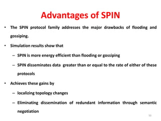 Advantages of SPIN
• The SPIN protocol family addresses the major drawbacks of flooding and
gossiping.
• Simulation results show that
– SPIN is more energy efficient than flooding or gossiping
– SPIN disseminates data greater than or equal to the rate of either of these
protocols
• Achieves these gains by
– localizing topology changes
– Eliminating dissemination of redundant information through semantic
negotiation
50
 