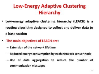 Low-Energy Adaptive Clustering
Hierarchy
• Low-energy adaptive clustering hierarchy (LEACH) is a
routing algorithm designed to collect and deliver data to
a base station
• The main objectives of LEACH are:
– Extension of the network lifetime
– Reduced energy consumption by each network sensor node
– Use of data aggregation to reduce the number of
communication messages
52
 