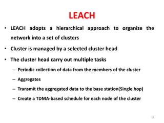 LEACH
• LEACH adopts a hierarchical approach to organize the
network into a set of clusters
• Cluster is managed by a selected cluster head
• The cluster head carry out multiple tasks
– Periodic collection of data from the members of the cluster
– Aggregates
– Transmit the aggregated data to the base station(Single hop)
– Create a TDMA-based schedule for each node of the cluster
53
 