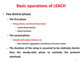 Basic operations of LEACH
• Two distinct phases
– The first phase
• Setup phase, consists of two steps
– Cluster-head selection
– Cluster formation
– The second phase
• Steady-state phase focuses on
– Data collection, aggregation, and delivery to the base station
– The duration of the setup is assumed to be relatively shorter
than the steady-state phase to minimize the protocol
overhead.
55
 