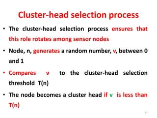 Cluster-head selection process
• The cluster-head selection process ensures that
this role rotates among sensor nodes
• Node, n, generates a random number, v, between 0
and 1
• Compares v to the cluster-head selection
threshold T(n)
• The node becomes a cluster head if v is less than
T(n)
57
 