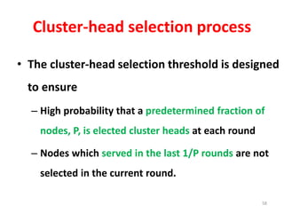 Cluster-head selection process
• The cluster-head selection threshold is designed
to ensure
– High probability that a predetermined fraction of
nodes, P, is elected cluster heads at each round
– Nodes which served in the last 1/P rounds are not
selected in the current round.
58
 