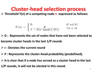 Cluster-head selection process
 Threshold T(n) of a competing node n expressed as follows:
 G : Represents the set of nodes that have not been selected to
become cluster heads in the last 1/P rounds
 r : Denotes the current round
 P : Represents the cluster-head probability (predefined).
 It is clear that if a node has served as a cluster head in the last
1/P rounds, it will not be elected in this round.
59
 
