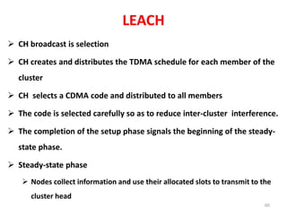 LEACH
 CH broadcast is selection
 CH creates and distributes the TDMA schedule for each member of the
cluster
 CH selects a CDMA code and distributed to all members
 The code is selected carefully so as to reduce inter-cluster interference.
 The completion of the setup phase signals the beginning of the steady-
state phase.
 Steady-state phase
 Nodes collect information and use their allocated slots to transmit to the
cluster head
60
 