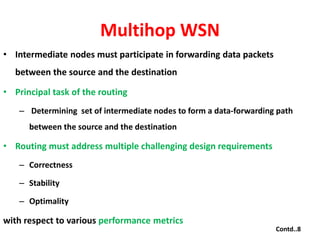Multihop WSN
• Intermediate nodes must participate in forwarding data packets
between the source and the destination
• Principal task of the routing
– Determining set of intermediate nodes to form a data-forwarding path
between the source and the destination
• Routing must address multiple challenging design requirements
– Correctness
– Stability
– Optimality
with respect to various performance metrics
Contd..8
 