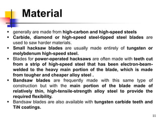 Material
11
 generally are made from high-carbon and high-speed steels
 Carbide, diamond or high-speed steel-tipped steel blades are
used to saw harder materials.
 Small hacksaw blades are usually made entirely of tungsten or
molybdenum high-speed steel.
 Blades for power-operated hacksaws are often made with teeth cut
from a strip of high-speed steel that has been electron-beam-
welded to the heavy main portion of the blade, which is made
from tougher and cheaper alloy steel .
 Bandsaw blades are frequently made with this same type of
construction but with the main portion of the blade made of
relatively thin, high-tensile-strength alloy steel to provide the
required flexibility.
 Bandsaw blades are also available with tungsten carbide teeth and
TiN coatings.
 