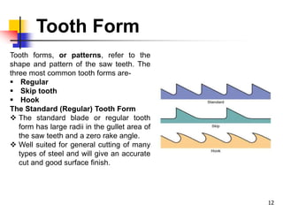 Tooth Form
12
Tooth forms, or patterns, refer to the
shape and pattern of the saw teeth. The
three most common tooth forms are-
 Regular
 Skip tooth
 Hook
The Standard (Regular) Tooth Form
 The standard blade or regular tooth
form has large radii in the gullet area of
the saw teeth and a zero rake angle.
 Well suited for general cutting of many
types of steel and will give an accurate
cut and good surface finish.
 