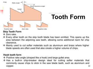 Tooth Form
13
Hook tooth form
 Positive rake angle (shaped like a hook) and large gullet area.
 Has a built-in chip-breaker design ideal for cutting softer materials that
commonly cause chips to stick in the saw blade teeth, such as aluminum and
copper.
Skip Tooth Form
 Zero rake.
 Every other tooth on the skip tooth blade has been omitted. This opens up the
area between the adjoining saw teeth, allowing some additional room for chip
clearance.
 Mainly used to cut softer materials such as aluminum and brass where higher
blade speeds are often used that also create a higher volume of chips.
 
