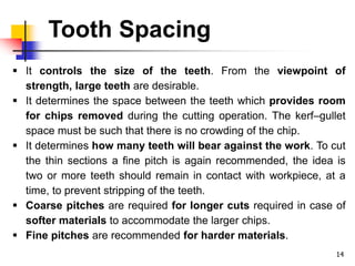 Tooth Spacing
14
 It controls the size of the teeth. From the viewpoint of
strength, large teeth are desirable.
 It determines the space between the teeth which provides room
for chips removed during the cutting operation. The kerf–gullet
space must be such that there is no crowding of the chip.
 It determines how many teeth will bear against the work. To cut
the thin sections a fine pitch is again recommended, the idea is
two or more teeth should remain in contact with workpiece, at a
time, to prevent stripping of the teeth.
 Coarse pitches are required for longer cuts required in case of
softer materials to accommodate the larger chips.
 Fine pitches are recommended for harder materials.
 