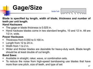 Gage/Size
17
Blade is specified by length, width of blade, thickness and number of
teeth per unit length.
Hand Hacksaws
 The gage or blade thickness is 0.025 in.
 Hand hacksaw blades come in two standard lengths, 10 and 12 in. All are
1/2 in. wide.
Power Hacksaws
 Thickness from 0.050 to 0.100 in.
 Length from 12 to 24 in.
 Width from 1 to 2 in.
 Wider and thicker blades are desirable for heavy-duty work. Blade length
should be at least double of cut length.
Band Saws:
 Available in straight, raker, wave, or combination sets.
 To reduce the noise from high-speed bandsawing use blades that have
more than one pitch, size of teeth, and type of set
 