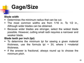Gage/Size
18
Blade width
 Determines the minimum radius that can be cut.
 The most common widths are from 1/16 in. To 1/2 in.,
Although wider blades can be obtained.
 Because wider blades are stronger, select the widest blade
possible. However, cutting small radii requires a narrower and
weaker blade.
Blade teeth per inch (tpi)
 To determine the minimum tpi for sawing a given material
thickness, use the formula tpi = 3/t, where t =material
thickness.
 If the answer is fractional, always round up to choose the
minimum pitch.
 