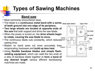 Types of Sawing Machines
 Band saw
 Most commonly encountered saws.
 The blade is a continuous metal band with a series
of teeth ground into one edge of its periphery.
 Two large wheels are located at opposite ends of
the saw that both support and drive the saw blade.
 When the power is turned on, the drive wheels begin
to rotate, causing the saw blade to move.
 The continuous blade cuts constantly, which reduces
sawing time.
 Blades on band saws cut more accurately than
reciprocating hacksaws and build up less heat.
 Using flexible bandsaw blades and simple flash-
welding equipment, which can weld the two ends of
a strip of bandsaw blade together to form a band of
any desired length various efficient bandsawing
machines are made.
21
 
