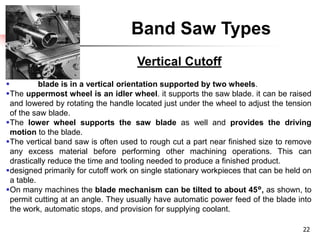 Band Saw Types
 blade is in a vertical orientation supported by two wheels.
The uppermost wheel is an idler wheel. it supports the saw blade. it can be raised
and lowered by rotating the handle located just under the wheel to adjust the tension
of the saw blade.
The lower wheel supports the saw blade as well and provides the driving
motion to the blade.
The vertical band saw is often used to rough cut a part near finished size to remove
any excess material before performing other machining operations. This can
drastically reduce the time and tooling needed to produce a finished product.
designed primarily for cutoff work on single stationary workpieces that can be held on
a table.
On many machines the blade mechanism can be tilted to about 45°, as shown, to
permit cutting at an angle. They usually have automatic power feed of the blade into
the work, automatic stops, and provision for supplying coolant.
22
Vertical Cutoff
 