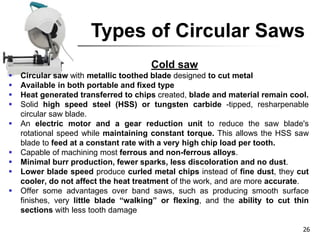 Types of Circular Saws
Cold saw
 Circular saw with metallic toothed blade designed to cut metal
 Available in both portable and fixed type
 Heat generated transferred to chips created, blade and material remain cool.
 Solid high speed steel (HSS) or tungsten carbide -tipped, resharpenable
circular saw blade.
 An electric motor and a gear reduction unit to reduce the saw blade's
rotational speed while maintaining constant torque. This allows the HSS saw
blade to feed at a constant rate with a very high chip load per tooth.
 Capable of machining most ferrous and non-ferrous alloys.
 Minimal burr production, fewer sparks, less discoloration and no dust.
 Lower blade speed produce curled metal chips instead of fine dust, they cut
cooler, do not affect the heat treatment of the work, and are more accurate.
 Offer some advantages over band saws, such as producing smooth surface
finishes, very little blade “walking” or flexing, and the ability to cut thin
sections with less tooth damage
26
 
