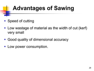 Advantages of Sawing
 Speed of cutting
 Low wastage of material as the width of cut (kerf)
very small
 Good quality of dimensional accuracy
 Low power consumption.
29
 