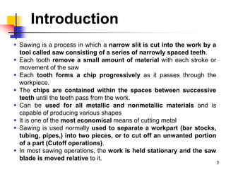 Introduction
 Sawing is a process in which a narrow slit is cut into the work by a
tool called saw consisting of a series of narrowly spaced teeth.
 Each tooth remove a small amount of material with each stroke or
movement of the saw
 Each tooth forms a chip progressively as it passes through the
workpiece.
 The chips are contained within the spaces between successive
teeth until the teeth pass from the work.
 Can be used for all metallic and nonmetallic materials and is
capable of producing various shapes
 It is one of the most economical means of cutting metal
 Sawing is used normally used to separate a workpart (bar stocks,
tubing, pipes,) into two pieces, or to cut off an unwanted portion
of a part (Cutoff operations).
 In most sawing operations, the work is held stationary and the saw
blade is moved relative to it.
3
 
